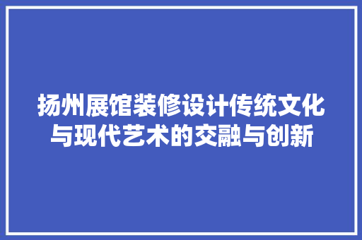 扬州展馆装修设计传统文化与现代艺术的交融与创新