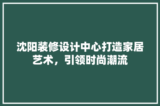 沈阳装修设计中心打造家居艺术，引领时尚潮流