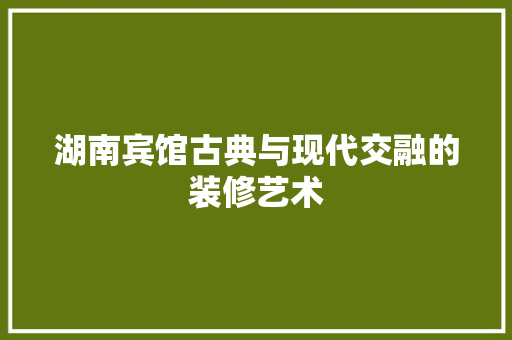 湖南宾馆古典与现代交融的装修艺术